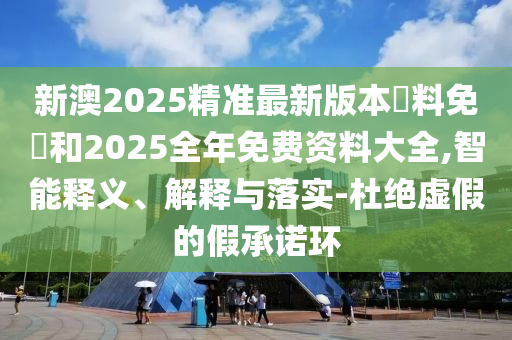 新澳2025精準(zhǔn)最新版本資料免費和2025全年免費資料大全,智能釋義、解釋與落實-杜絕虛假的假承諾環(huán)